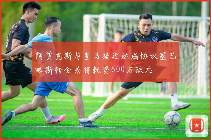 阿贾克斯与皇马接近达成协议塞巴略斯转会或将耗资600万欧元