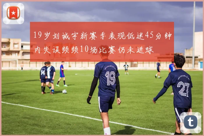 19岁刘诚宇新赛季表现低迷45分钟内失误频频10场比赛仍未进球