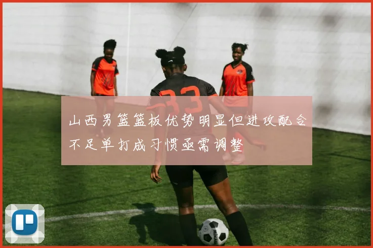 山西男篮篮板优势明显但进攻配合不足单打成习惯亟需调整