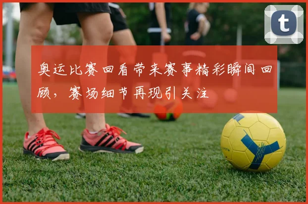 奥运比赛回看带来赛事精彩瞬间回顾，赛场细节再现引关注
