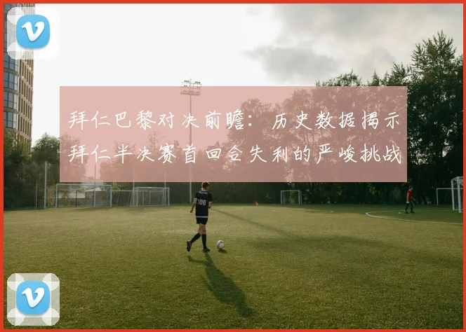 拜仁巴黎对决前瞻：历史数据揭示拜仁半决赛首回合失利的严峻挑战