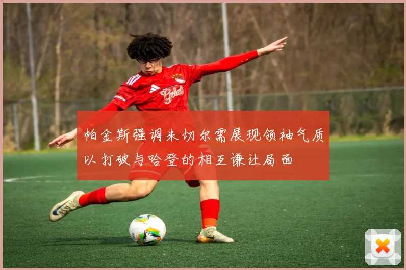 帕金斯强调米切尔需展现领袖气质以打破与哈登的相互谦让局面