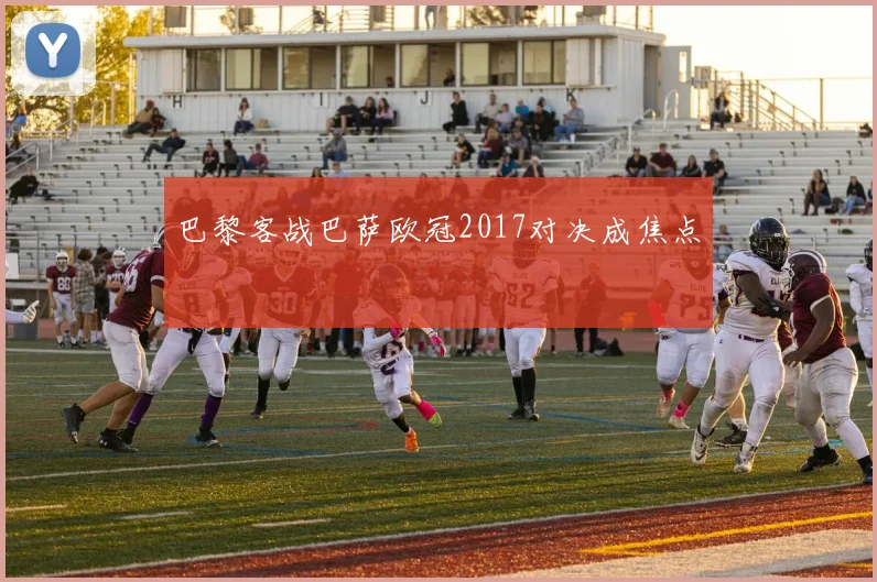 巴黎客战巴萨欧冠2017对决成焦点